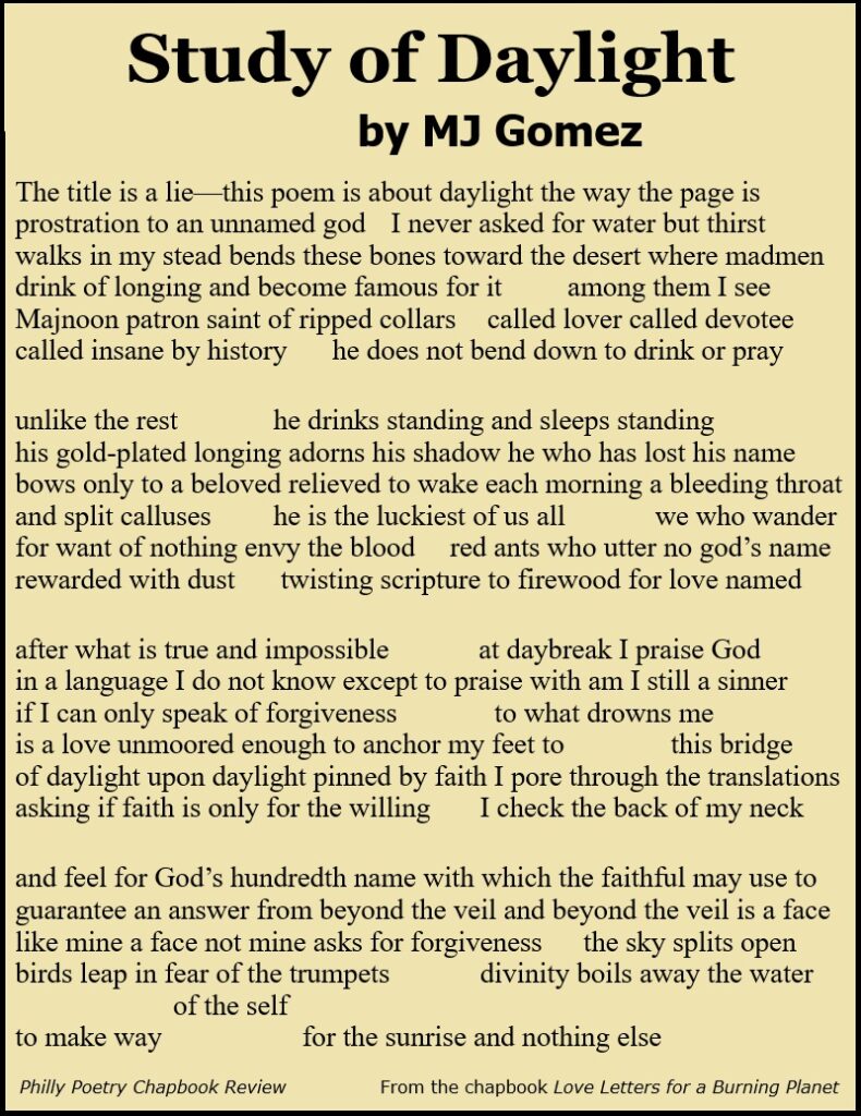 Study of Daylight

The title is a lie—this poem is about daylight the way the page is
prostration to an unnamed god 	I never asked for water but thirst 
walks in my stead bends these bones toward the desert where madmen 
drink of longing and become famous for it 	among them I see
Majnoon patron saint of ripped collars 	called lover called devotee 
called insane by history	 he does not bend down to drink or pray 

unlike the rest		he drinks standing and sleeps standing	
his gold-plated longing adorns his shadow he who has lost his name
bows only to a beloved relieved to wake each morning a bleeding throat
and split calluses	 	he is the luckiest of us all 	we who wander 
for want of nothing envy the blood 	red ants who utter no god’s name 
rewarded with dust 	twisting scripture to firewood for love named

after what is true and impossible  	at daybreak I praise God 
in a language I do not know except to praise with am I still a sinner 
if I can only speak of forgiveness 		to what drowns me 
is a love unmoored enough to anchor my feet to 		this bridge 
of daylight upon daylight pinned by faith I pore through the translations 
asking if faith is only for the willing 	I check the back of my neck 

and feel for God’s hundredth name with which the faithful may use to
guarantee an answer from beyond the veil and beyond the veil is a face 
like mine a face not mine asks for forgiveness	the sky splits open 
birds leap in fear of the trumpets	 	divinity boils away the water 
of the self
to make way 			for the sunrise and nothing else 